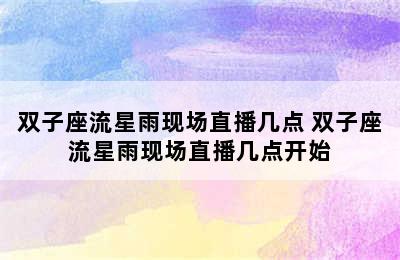 双子座流星雨现场直播几点 双子座流星雨现场直播几点开始